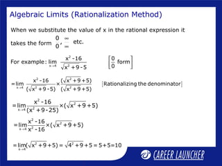 Algebraic Limits (Rationalization Method)
When we substitute the value of x in the rational expression it
takes the form
0
, etc.
0
∞
∞
[ ]
2 2
2 2x 4
x -16 ( x +9 +5)
=lim × Rationalizing the denominator
( x +9 -5) ( x +9 +5)→
2
2
2x 4
x -16
=lim ×( x +9 +5)
(x +9-25)→
2
2
2x 4
x -16
=lim ×( x +9 +5)
x -16→
2 2
x 4
=lim( x +9 +5) = 4 +9 +5 = 5+5=10
→
2
2x 4
x -16 0
For example: lim form
0x +9 -5→
 
  
 