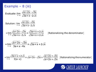 x a
a+2x - 3x
Evaluate:lim
3a+x -2 x→
x a
a+2x - 3x
Solution: lim
3a+x -2 x→
[ ]x a
a+2x - 3x 3a+x +2 x
=lim × Rationalizing the denominator
3a+x -2 x 3a+x +2 x→
Example – 8 (iii)
x a
a+2x - 3x
=lim × 3a+x +2 x
3a+x- 4x→
[ ]x a
3a+x +2 x a+2x + 3x
=lim × a+2x - 3x× Rationalizing thenumerator
3(a- x) a+2x + 3x→
 