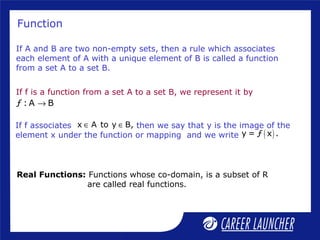 Function
If f is a function from a set A to a set B, we represent it by
ƒ : A B→
If A and B are two non-empty sets, then a rule which associates
each element of A with a unique element of B is called a function
from a set A to a set B.
( )y = ƒ x .
x A to y B,∈ ∈If f associates then we say that y is the image of the
element x under the function or mapping and we write
Real Functions: Functions whose co-domain, is a subset of R
are called real functions.
 