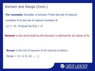Domain and Range (Cont.)
For example: Consider a function f from the set of natural
numbers N to the set of natural numbers N
i.e. f : N →N given by f(x) = x2
Domain is the set N itself as the function is defined for all values of N.
Range is the set of squares of all natural numbers.
Range = {1, 4, 9, 16 . . . }
 