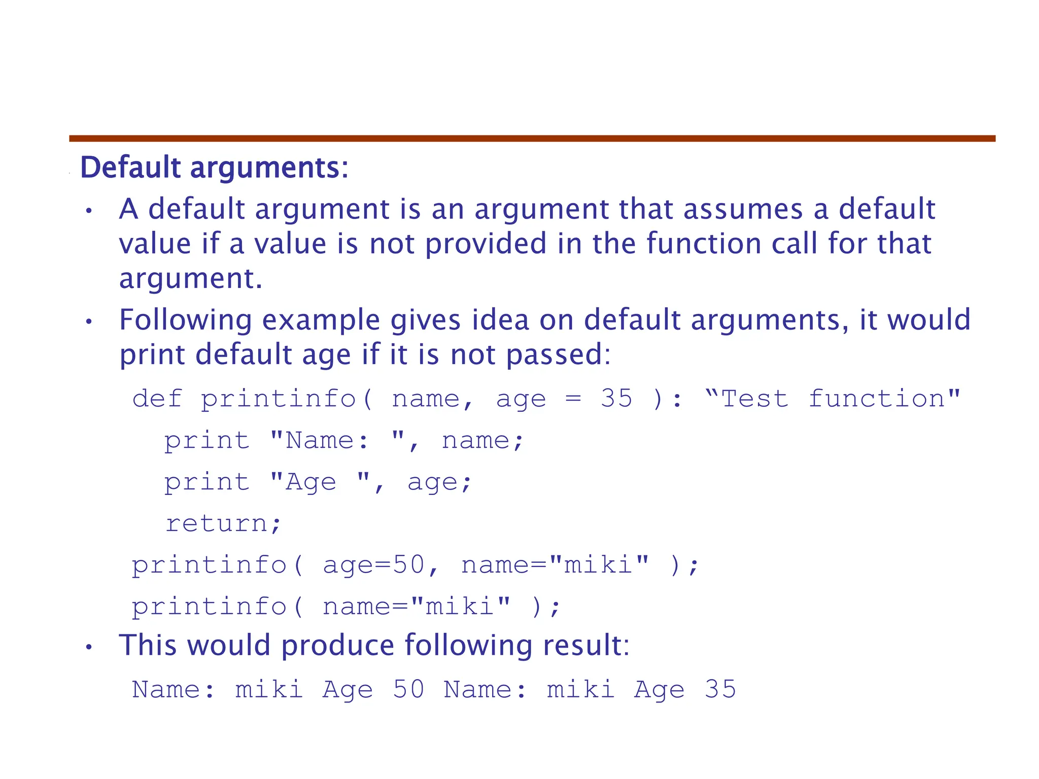 Default arguments:
• A default argument is an argument that assumes a default
value if a value is not provided in the function call for that
argument.
• Following example gives idea on default arguments, it would
print default age if it is not passed:
def printinfo( name, age = 35 ): “Test function"
print "Name: ", name;
print "Age ", age;
return;
printinfo( age=50, name="miki" );
printinfo( name="miki" );
• This would produce following result:
Name: miki Age 50 Name: miki Age 35
 