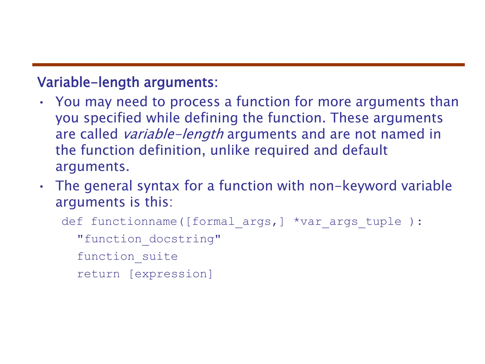 Variable-length arguments:
• You may need to process a function for more arguments than
you specified while defining the function. These arguments
are called variable-length arguments and are not named in
the function definition, unlike required and default
arguments.
• The general syntax for a function with non-keyword variable
arguments is this:
def functionname([formal_args,] *var_args_tuple ):
"function_docstring"
function_suite
return [expression]
 