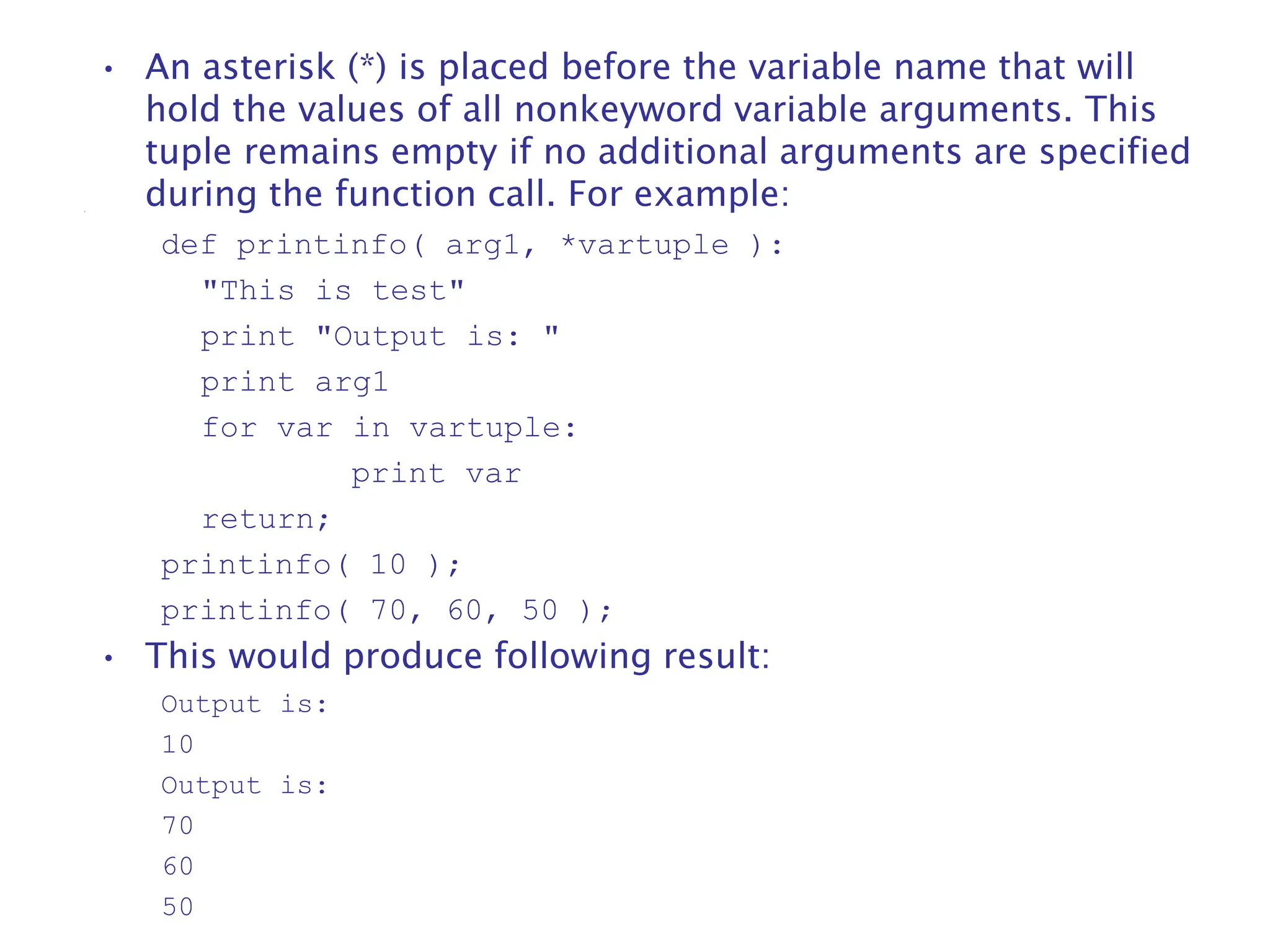 • An asterisk (*) is placed before the variable name that will
hold the values of all nonkeyword variable arguments. This
tuple remains empty if no additional arguments are specified
during the function call. For example:
def printinfo( arg1, *vartuple ):
"This is test"
print "Output is: "
print arg1
for var in vartuple:
print var
return;
printinfo( 10 );
printinfo( 70, 60, 50 );
• This would produce following result:
Output is:
10
Output is:
70
60
50
 