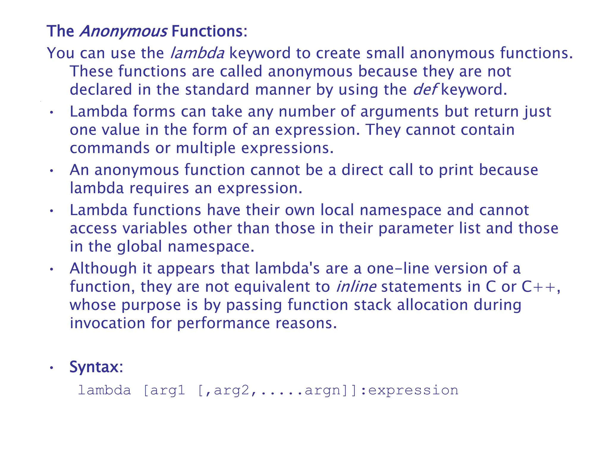 The Anonymous Functions:
You can use the lambda keyword to create small anonymous functions.
These functions are called anonymous because they are not
declared in the standard manner by using the def keyword.
• Lambda forms can take any number of arguments but return just
one value in the form of an expression. They cannot contain
commands or multiple expressions.
• An anonymous function cannot be a direct call to print because
lambda requires an expression.
• Lambda functions have their own local namespace and cannot
access variables other than those in their parameter list and those
in the global namespace.
• Although it appears that lambda's are a one-line version of a
function, they are not equivalent to inline statements in C or C++,
whose purpose is by passing function stack allocation during
invocation for performance reasons.
• Syntax:
lambda [arg1 [,arg2,.....argn]]:expression
 