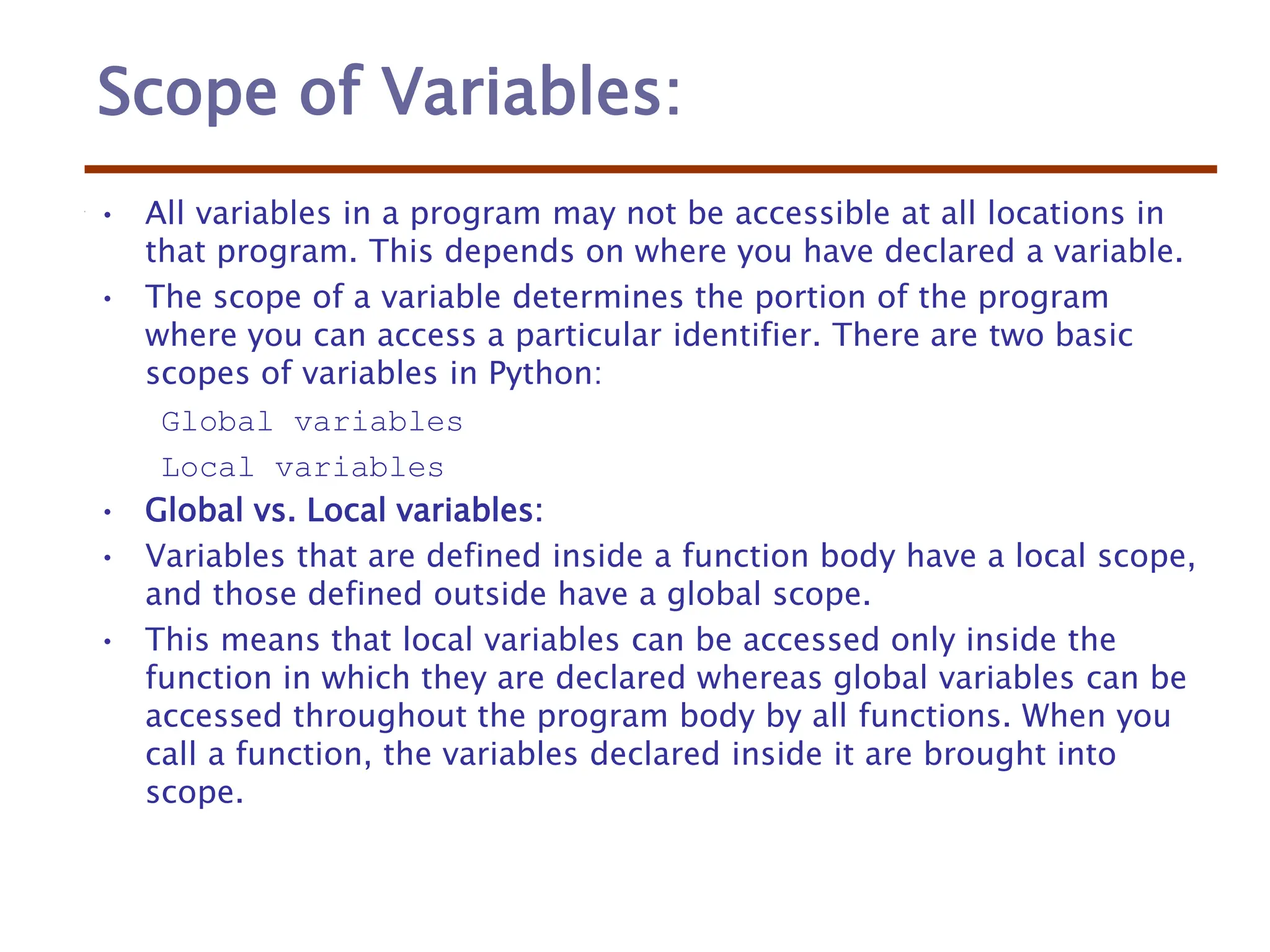 Scope of Variables:
• All variables in a program may not be accessible at all locations in
that program. This depends on where you have declared a variable.
• The scope of a variable determines the portion of the program
where you can access a particular identifier. There are two basic
scopes of variables in Python:
Global variables
Local variables
• Global vs. Local variables:
• Variables that are defined inside a function body have a local scope,
and those defined outside have a global scope.
• This means that local variables can be accessed only inside the
function in which they are declared whereas global variables can be
accessed throughout the program body by all functions. When you
call a function, the variables declared inside it are brought into
scope.
 
