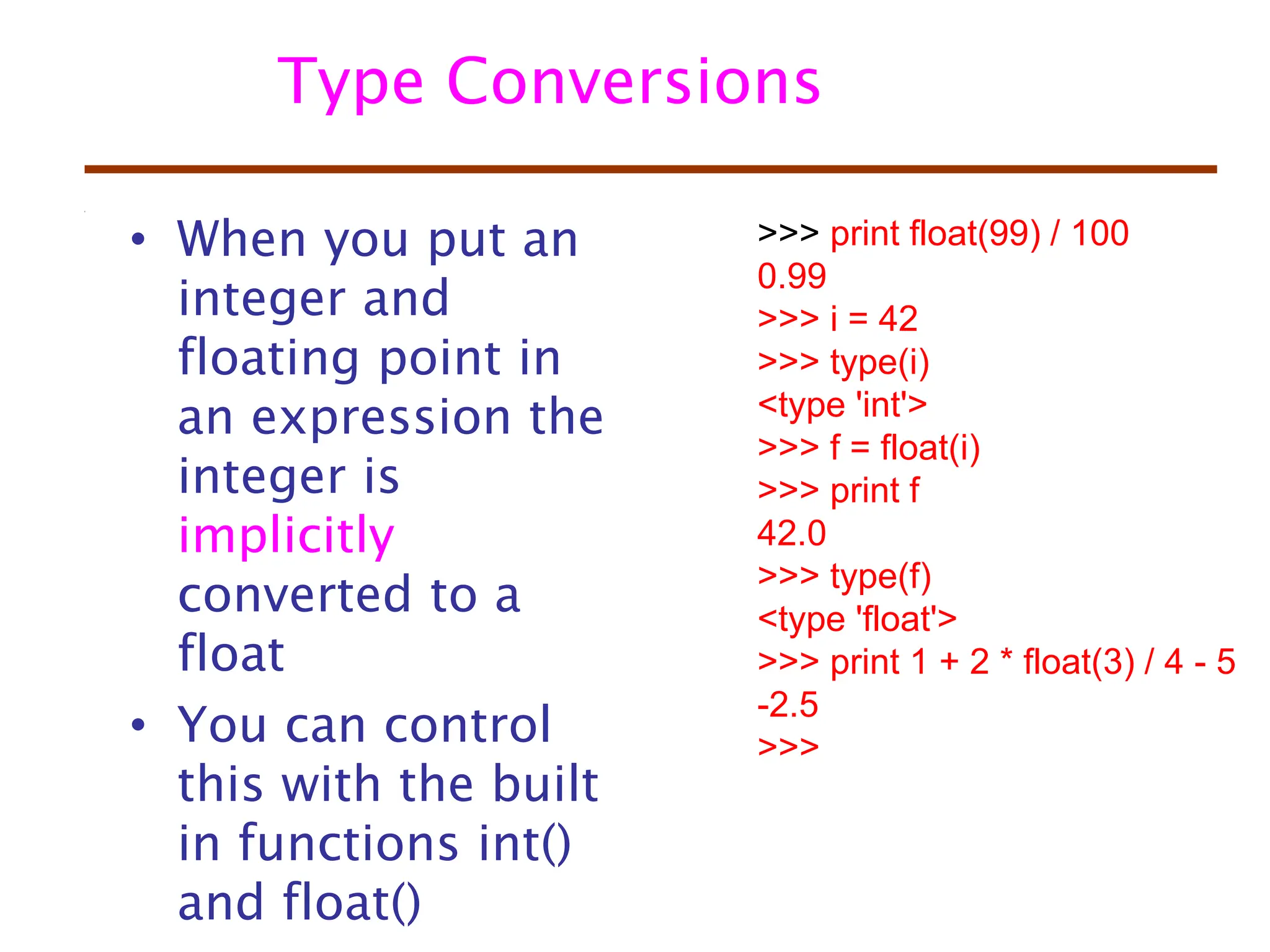 Type Conversions
• When you put an
integer and
floating point in
an expression the
integer is
implicitly
converted to a
float
• You can control
this with the built
in functions int()
and float()
>>> print float(99) / 100
0.99
>>> i = 42
>>> type(i)
<type 'int'>
>>> f = float(i)
>>> print f
42.0
>>> type(f)
<type 'float'>
>>> print 1 + 2 * float(3) / 4 - 5
-2.5
>>>
 