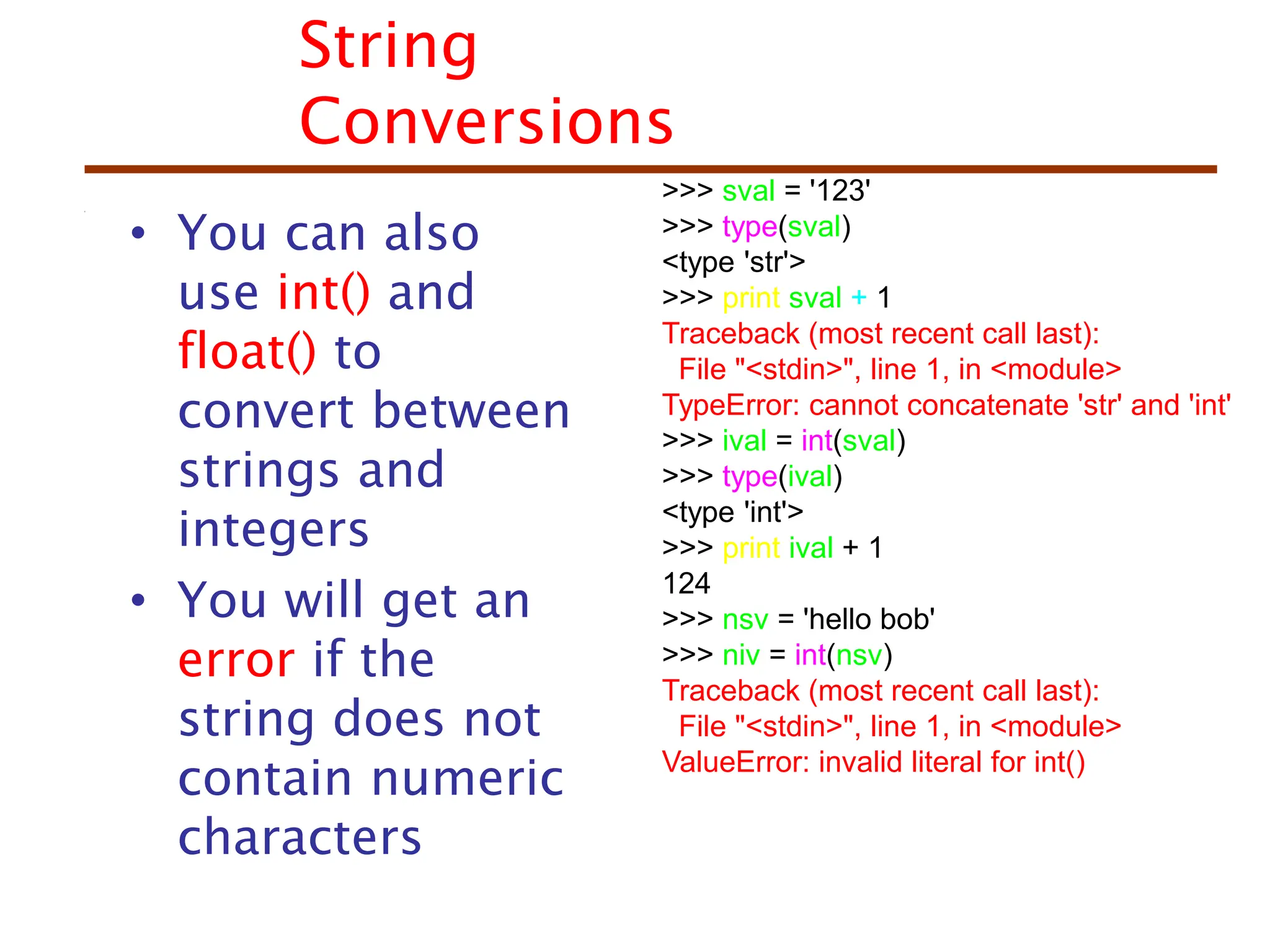 String
Conversions
• You can also
use int() and
float() to
convert between
strings and
integers
• You will get an
error if the
string does not
contain numeric
characters
>>> sval = '123'
>>> type(sval)
<type 'str'>
>>> print sval + 1
Traceback (most recent call last):
File "<stdin>", line 1, in <module>
TypeError: cannot concatenate 'str' and 'int'
>>> ival = int(sval)
>>> type(ival)
<type 'int'>
>>> print ival + 1
124
>>> nsv = 'hello bob'
>>> niv = int(nsv)
Traceback (most recent call last):
File "<stdin>", line 1, in <module>
ValueError: invalid literal for int()
 