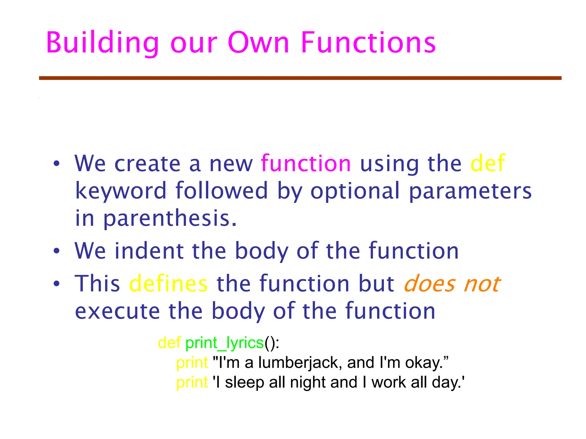 Building our Own Functions
• We create a new function using the def
keyword followed by optional parameters
in parenthesis.
• We indent the body of the function
• This defines the function but does not
execute the body of the function
def print_lyrics():
print "I'm a lumberjack, and I'm okay.”
print 'I sleep all night and I work all day.'
 