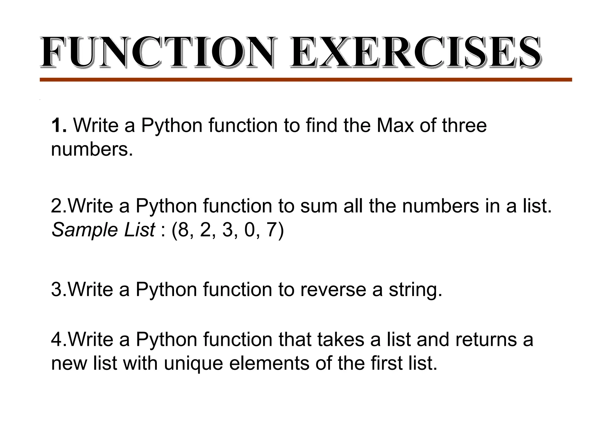 1. Write a Python function to find the Max of three
numbers.
2.Write a Python function to sum all the numbers in a list.
Sample List : (8, 2, 3, 0, 7)
3.Write a Python function to reverse a string.
4.Write a Python function that takes a list and returns a
new list with unique elements of the first list.
 