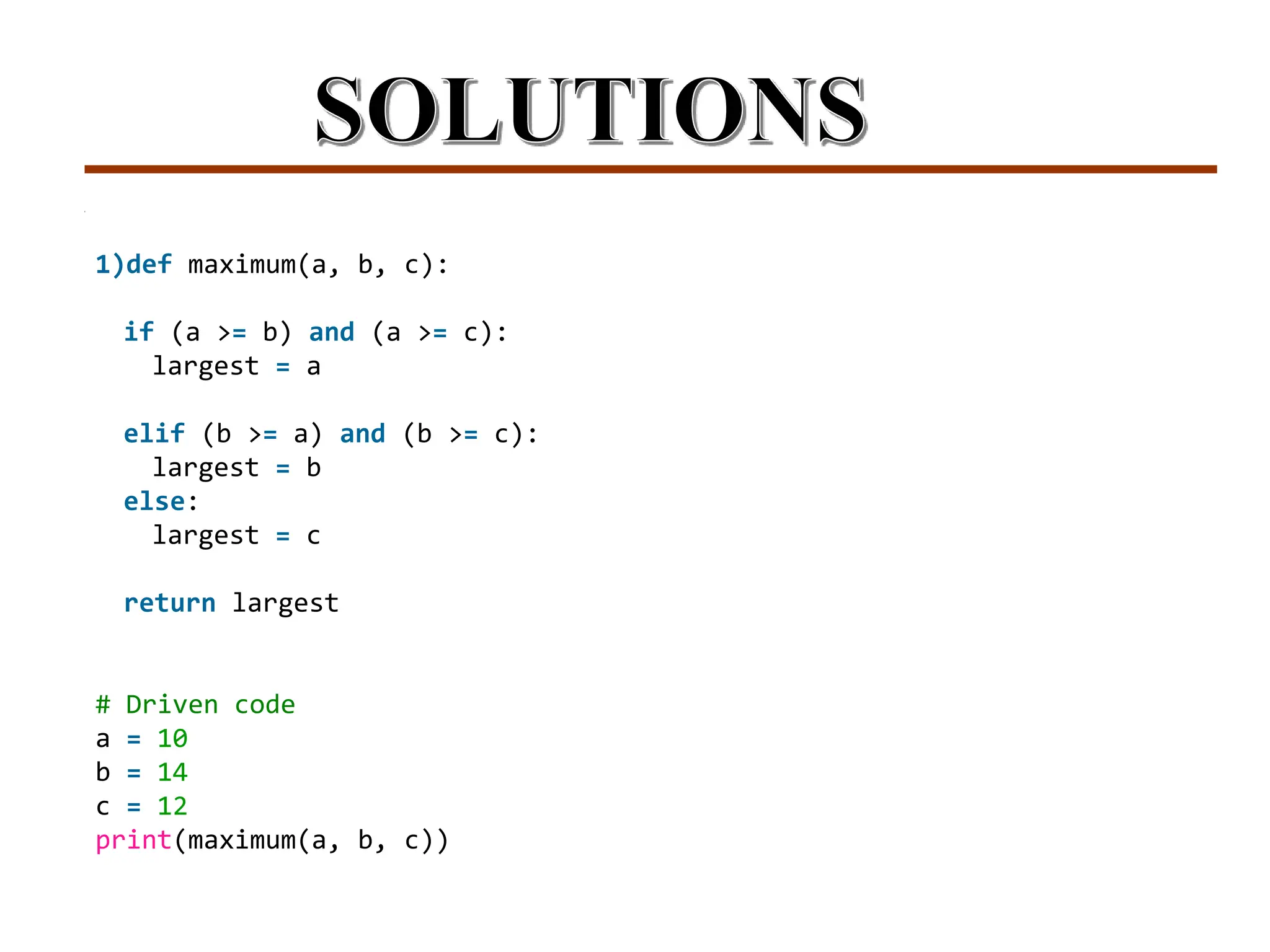 1)def maximum(a, b, c):
if (a >= b) and (a >= c):
largest = a
elif (b >= a) and (b >= c):
largest = b
else:
largest = c
return largest
# Driven code
a = 10
b = 14
c = 12
print(maximum(a, b, c))
 