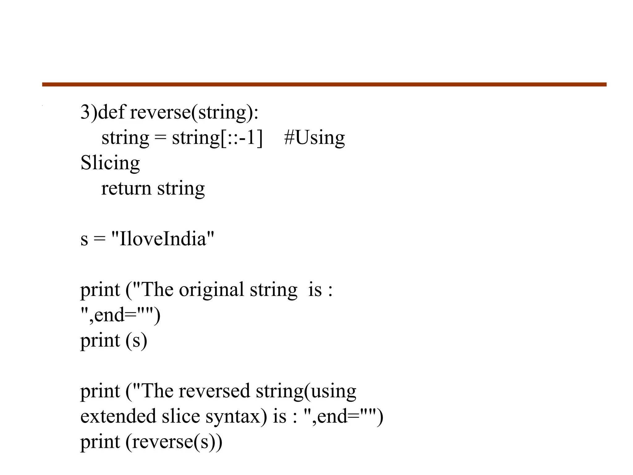 3)def reverse(string):
string = string[::-1] #Using
Slicing
return string
s = "IloveIndia"
print ("The original string is :
",end="")
print (s)
print ("The reversed string(using
extended slice syntax) is : ",end="")
print (reverse(s))
 