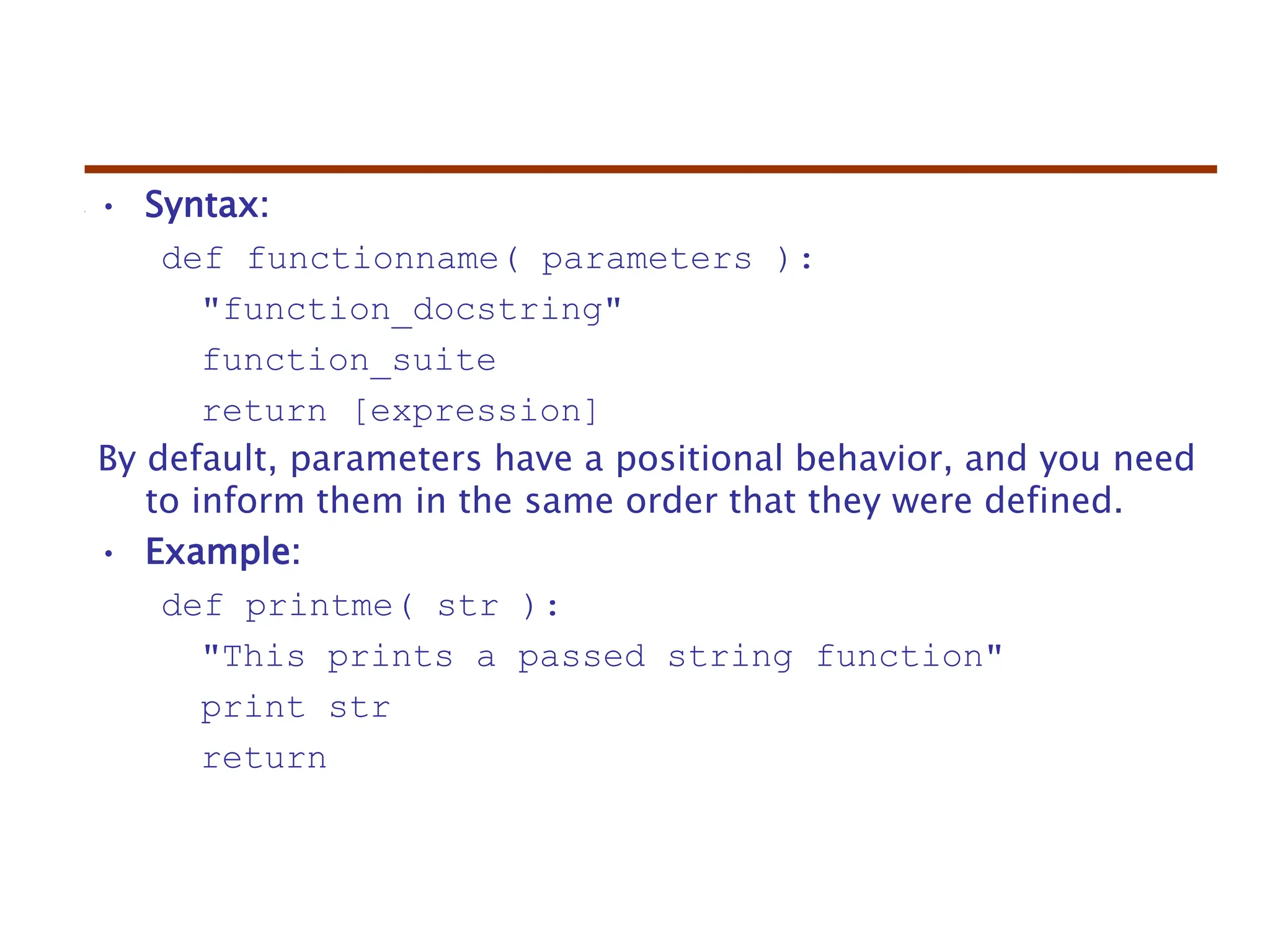 • Syntax:
def functionname( parameters ):
"function_docstring"
function_suite
return [expression]
By default, parameters have a positional behavior, and you need
to inform them in the same order that they were defined.
• Example:
def printme( str ):
"This prints a passed string function"
print str
return
 