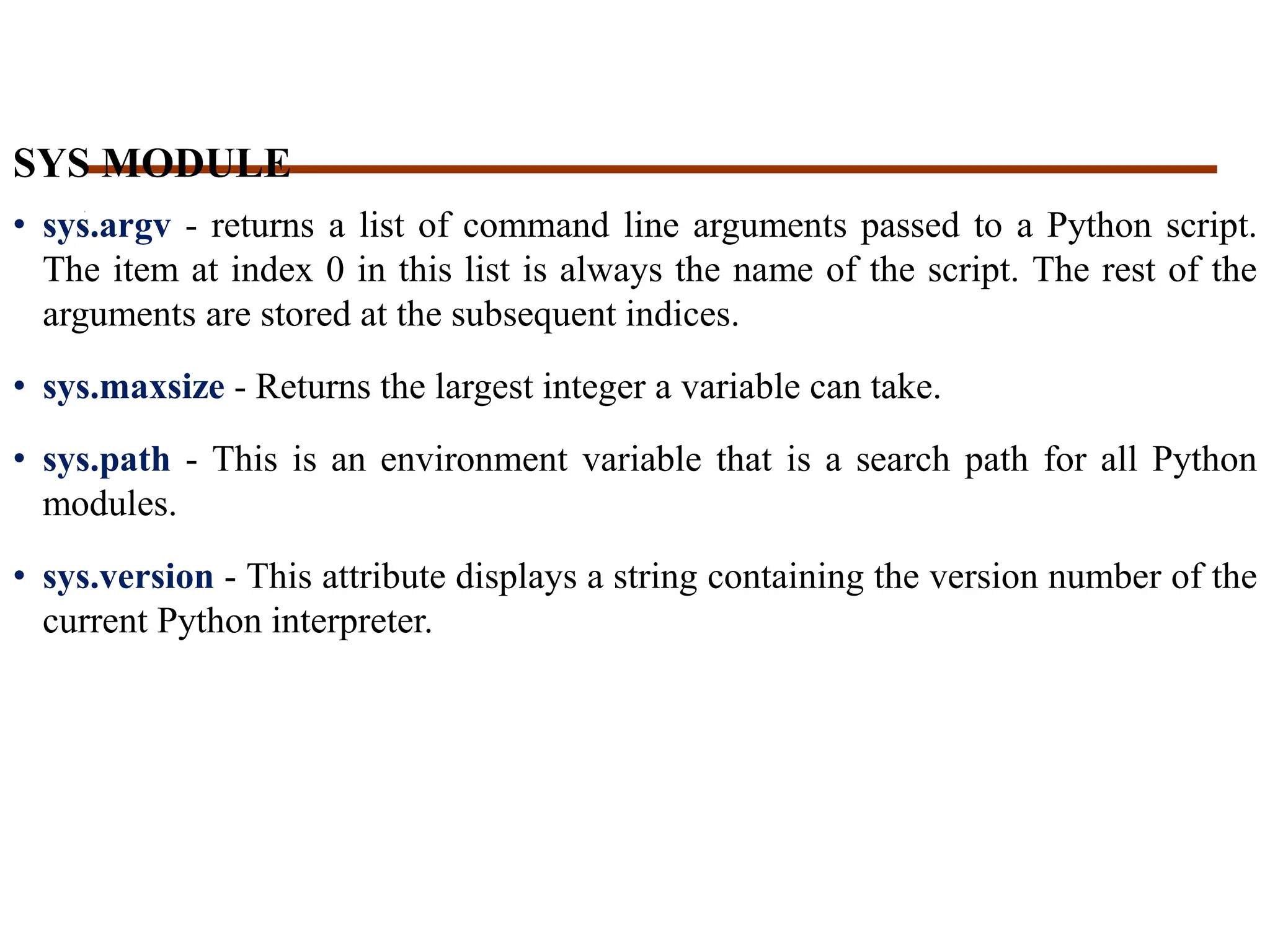 SYS MODULE
• sys.argv - returns a list of command line arguments passed to a Python script.
The item at index 0 in this list is always the name of the script. The rest of the
arguments are stored at the subsequent indices.
• sys.maxsize - Returns the largest integer a variable can take.
• sys.path - This is an environment variable that is a search path for all Python
modules.
• sys.version - This attribute displays a string containing the version number of the
current Python interpreter.
 