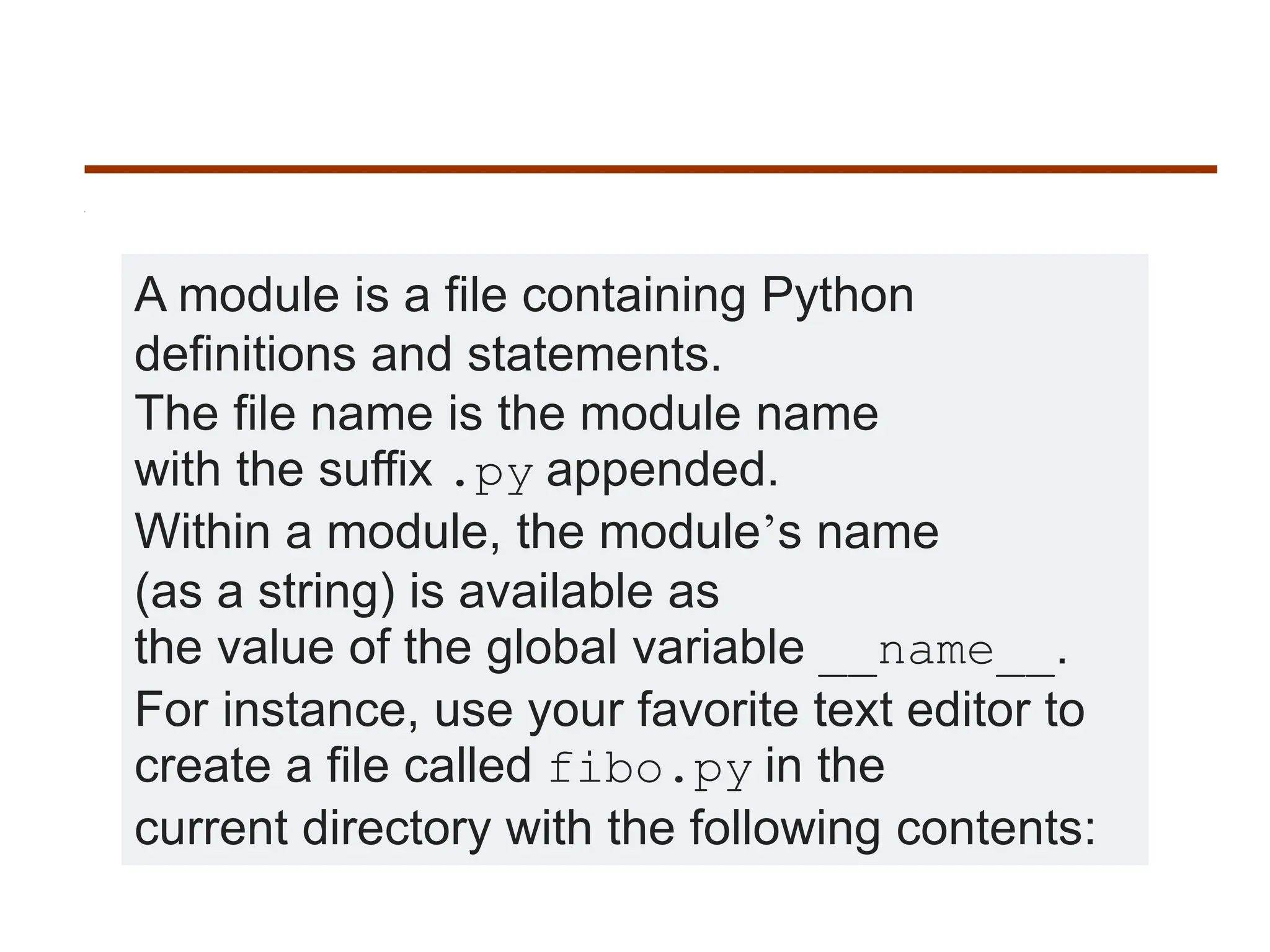 A module is a file containing Python
definitions and statements.
The file name is the module name
with the suffix .py appended.
Within a module, the module’s name
(as a string) is available as
the value of the global variable __name__.
For instance, use your favorite text editor to
create a file called fibo.py in the
current directory with the following contents:
 