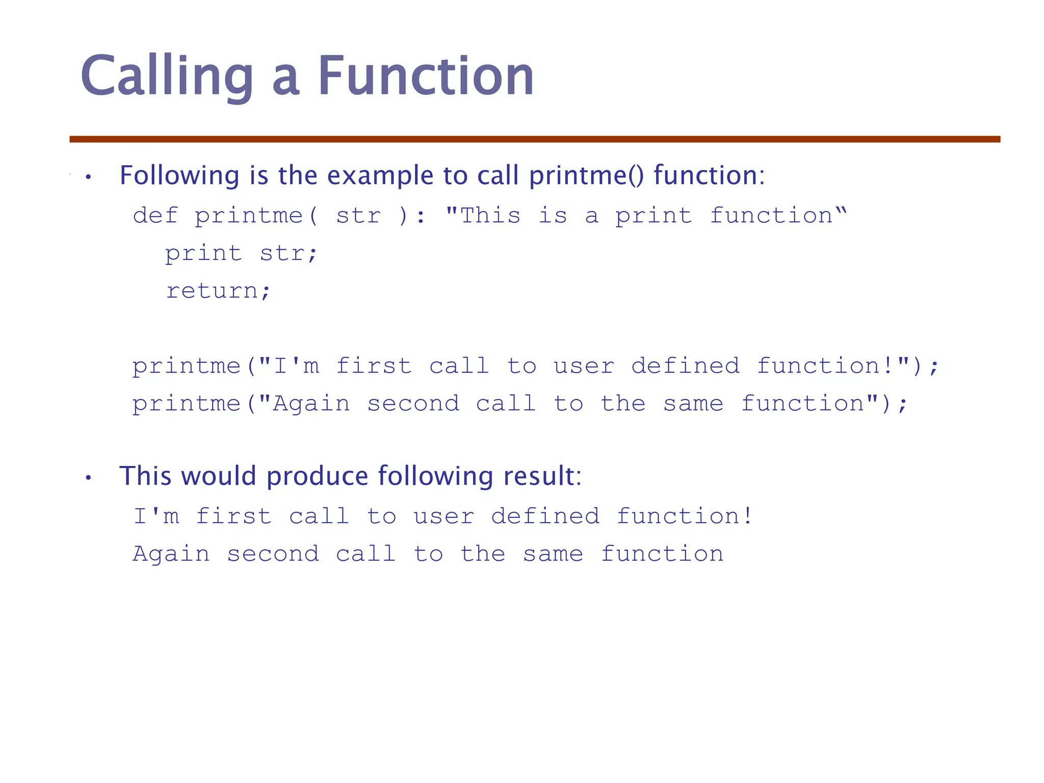 Calling a Function
• Following is the example to call printme() function:
def printme( str ): "This is a print function“
print str;
return;
printme("I'm first call to user defined function!");
printme("Again second call to the same function");
• This would produce following result:
I'm first call to user defined function!
Again second call to the same function
 