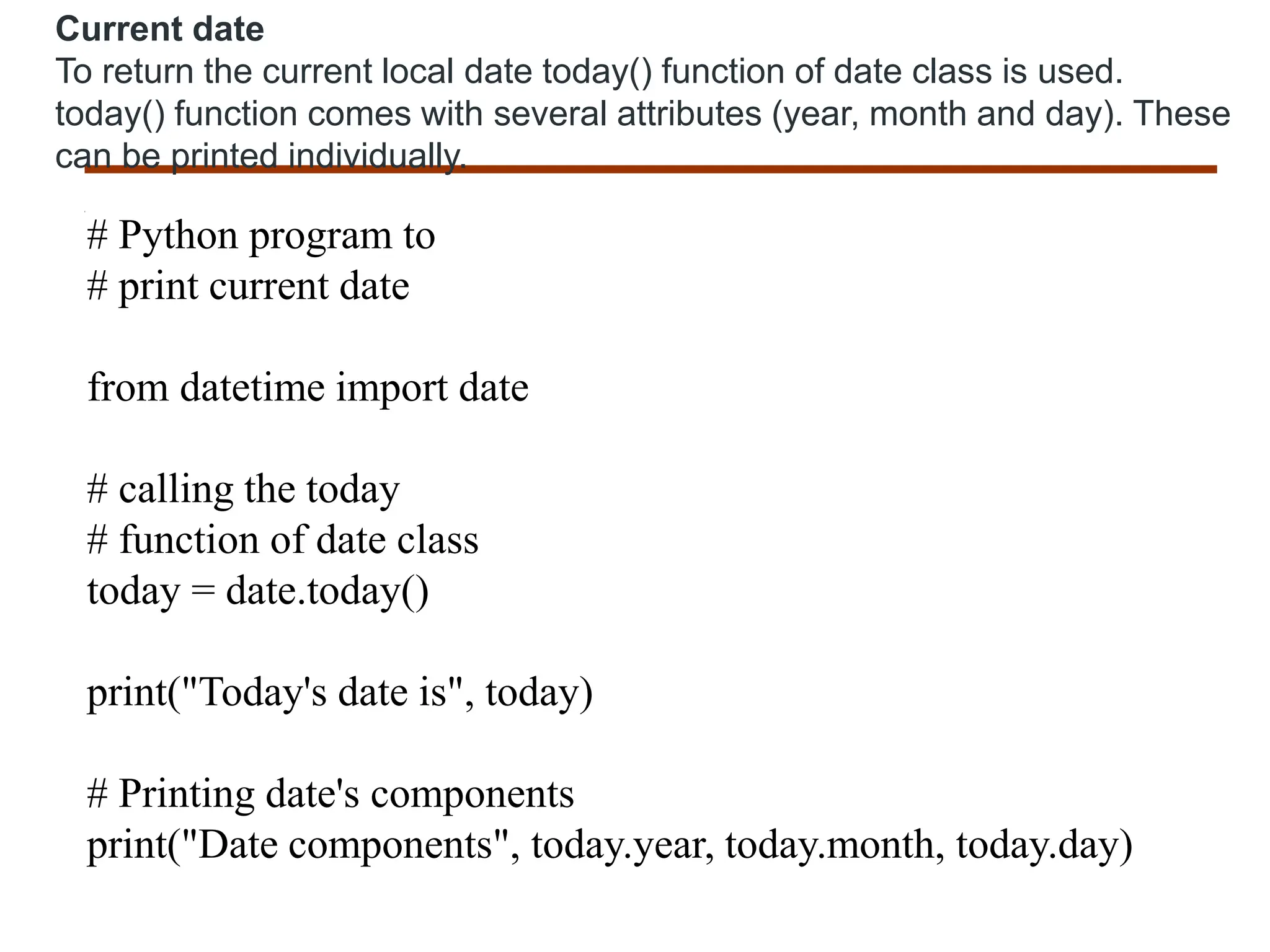 Current date
To return the current local date today() function of date class is used.
today() function comes with several attributes (year, month and day). These
can be printed individually.
# Python program to
# print current date
from datetime import date
# calling the today
# function of date class
today = date.today()
print("Today's date is", today)
# Printing date's components
print("Date components", today.year, today.month, today.day)
 