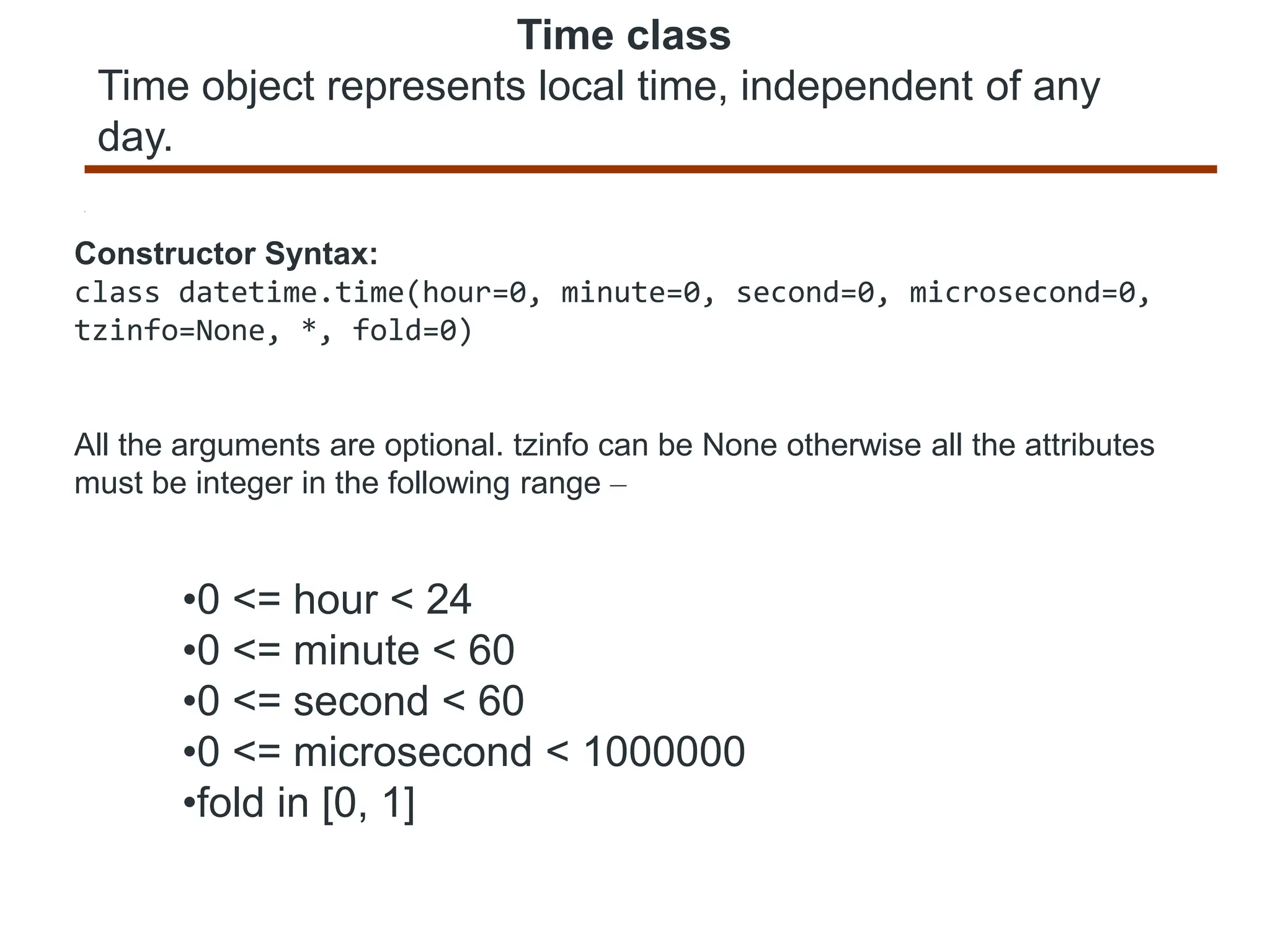 Time class
Time object represents local time, independent of any
day.
Constructor Syntax:
class datetime.time(hour=0, minute=0, second=0, microsecond=0,
tzinfo=None, *, fold=0)
All the arguments are optional. tzinfo can be None otherwise all the attributes
must be integer in the following range –
•0 <= hour < 24
•0 <= minute < 60
•0 <= second < 60
•0 <= microsecond < 1000000
•fold in [0, 1]
 