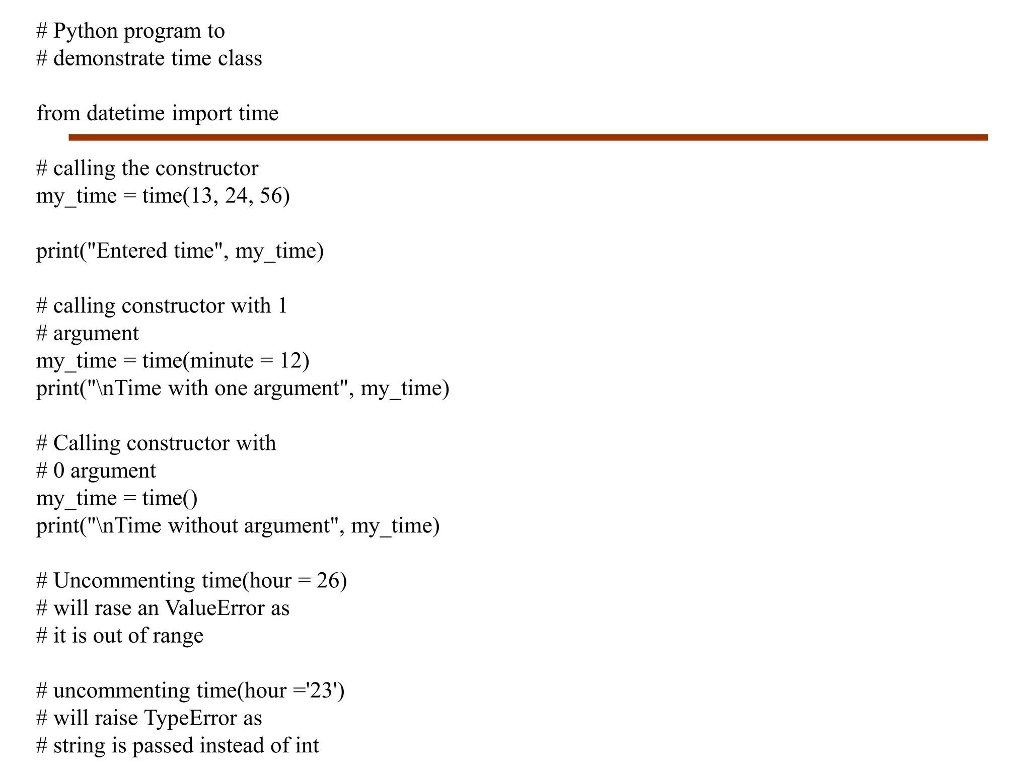 # Python program to
# demonstrate time class
from datetime import time
# calling the constructor
my_time = time(13, 24, 56)
print("Entered time", my_time)
# calling constructor with 1
# argument
my_time = time(minute = 12)
print("nTime with one argument", my_time)
# Calling constructor with
# 0 argument
my_time = time()
print("nTime without argument", my_time)
# Uncommenting time(hour = 26)
# will rase an ValueError as
# it is out of range
# uncommenting time(hour ='23')
# will raise TypeError as
# string is passed instead of int
 