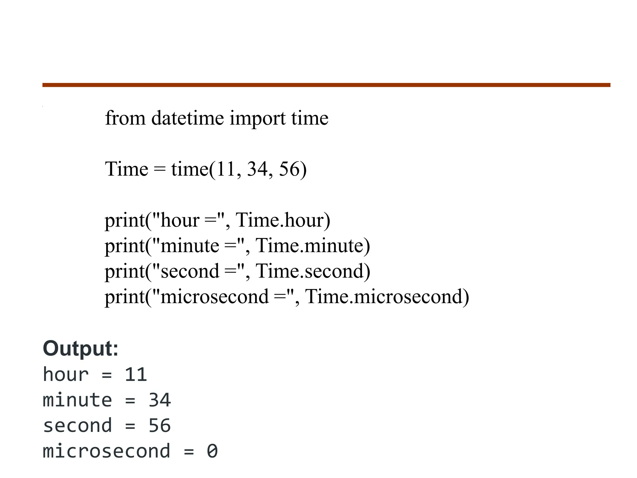 from datetime import time
Time = time(11, 34, 56)
print("hour =", Time.hour)
print("minute =", Time.minute)
print("second =", Time.second)
print("microsecond =", Time.microsecond)
Output:
hour = 11
minute = 34
second = 56
microsecond = 0
 