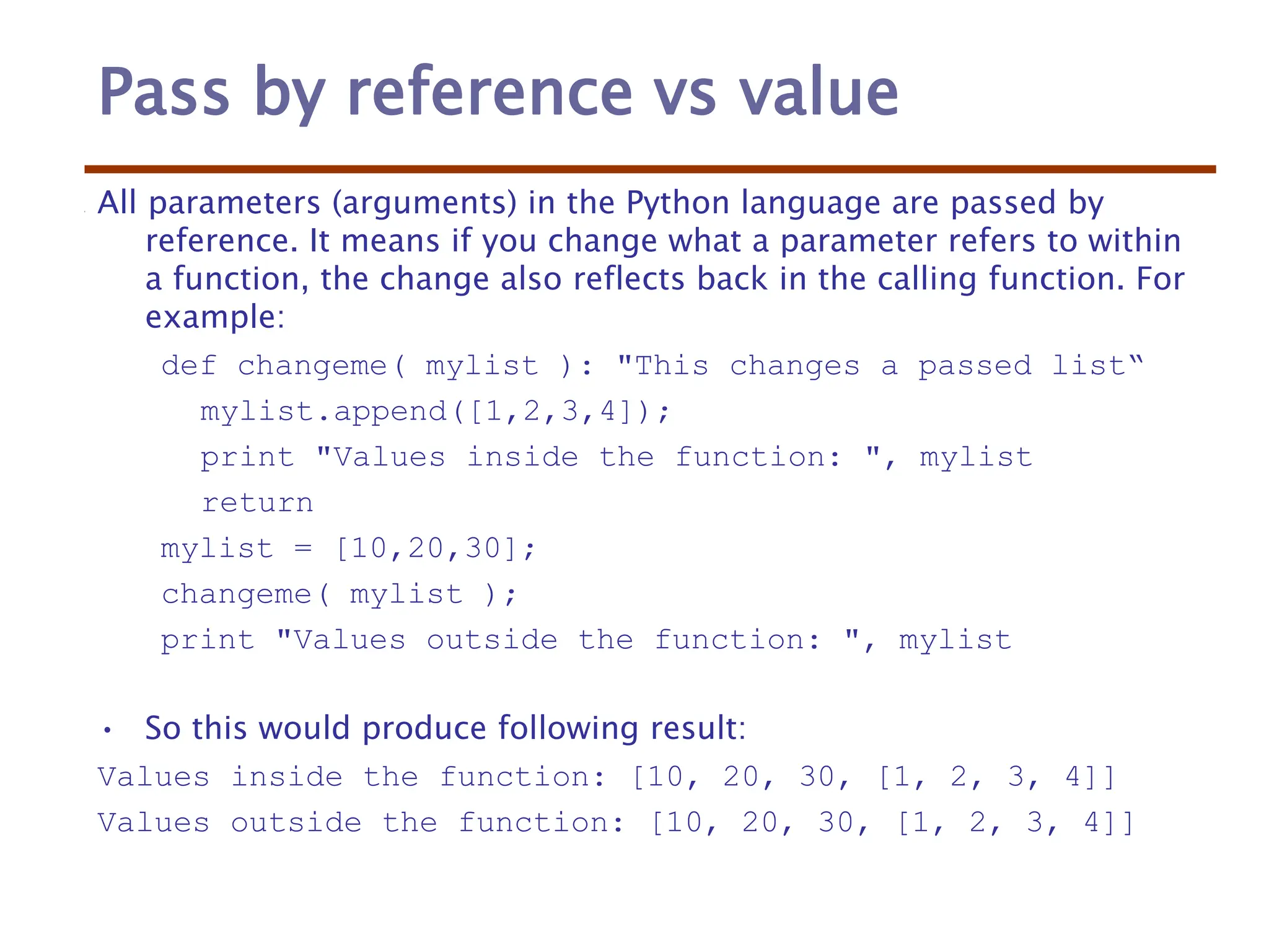 Pass by reference vs value
All parameters (arguments) in the Python language are passed by
reference. It means if you change what a parameter refers to within
a function, the change also reflects back in the calling function. For
example:
def changeme( mylist ): "This changes a passed list“
mylist.append([1,2,3,4]);
print "Values inside the function: ", mylist
return
mylist = [10,20,30];
changeme( mylist );
print "Values outside the function: ", mylist
• So this would produce following result:
Values inside the function: [10, 20, 30, [1, 2, 3, 4]]
Values outside the function: [10, 20, 30, [1, 2, 3, 4]]
 