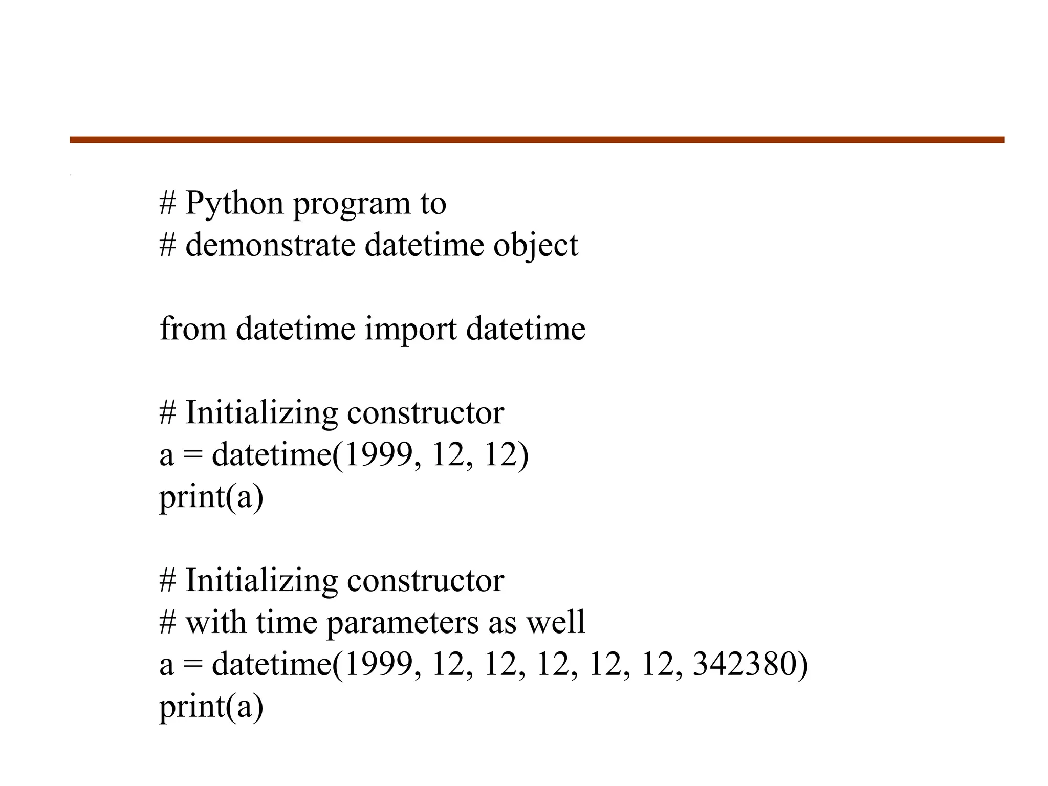 # Python program to
# demonstrate datetime object
from datetime import datetime
# Initializing constructor
a = datetime(1999, 12, 12)
print(a)
# Initializing constructor
# with time parameters as well
a = datetime(1999, 12, 12, 12, 12, 12, 342380)
print(a)
 