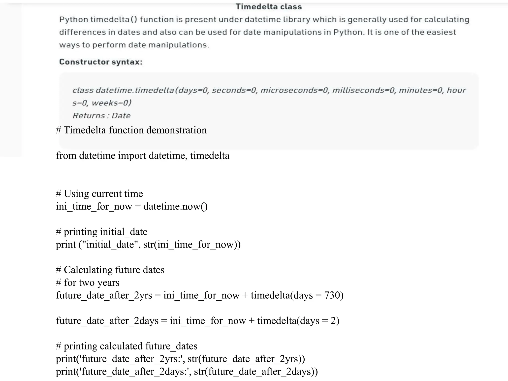 # Timedelta function demonstration
from datetime import datetime, timedelta
# Using current time
ini_time_for_now = datetime.now()
# printing initial_date
print ("initial_date", str(ini_time_for_now))
# Calculating future dates
# for two years
future_date_after_2yrs = ini_time_for_now + timedelta(days = 730)
future_date_after_2days = ini_time_for_now + timedelta(days = 2)
# printing calculated future_dates
print('future_date_after_2yrs:', str(future_date_after_2yrs))
print('future_date_after_2days:', str(future_date_after_2days))
 