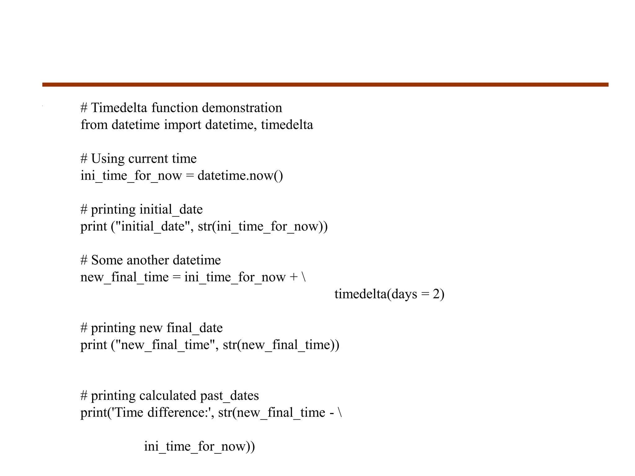 # Timedelta function demonstration
from datetime import datetime, timedelta
# Using current time
ini_time_for_now = datetime.now()
# printing initial_date
print ("initial_date", str(ini_time_for_now))
# Some another datetime
new_final_time = ini_time_for_now + 
timedelta(days = 2)
# printing new final_date
print ("new_final_time", str(new_final_time))
# printing calculated past_dates
print('Time difference:', str(new_final_time - 
ini_time_for_now))
 