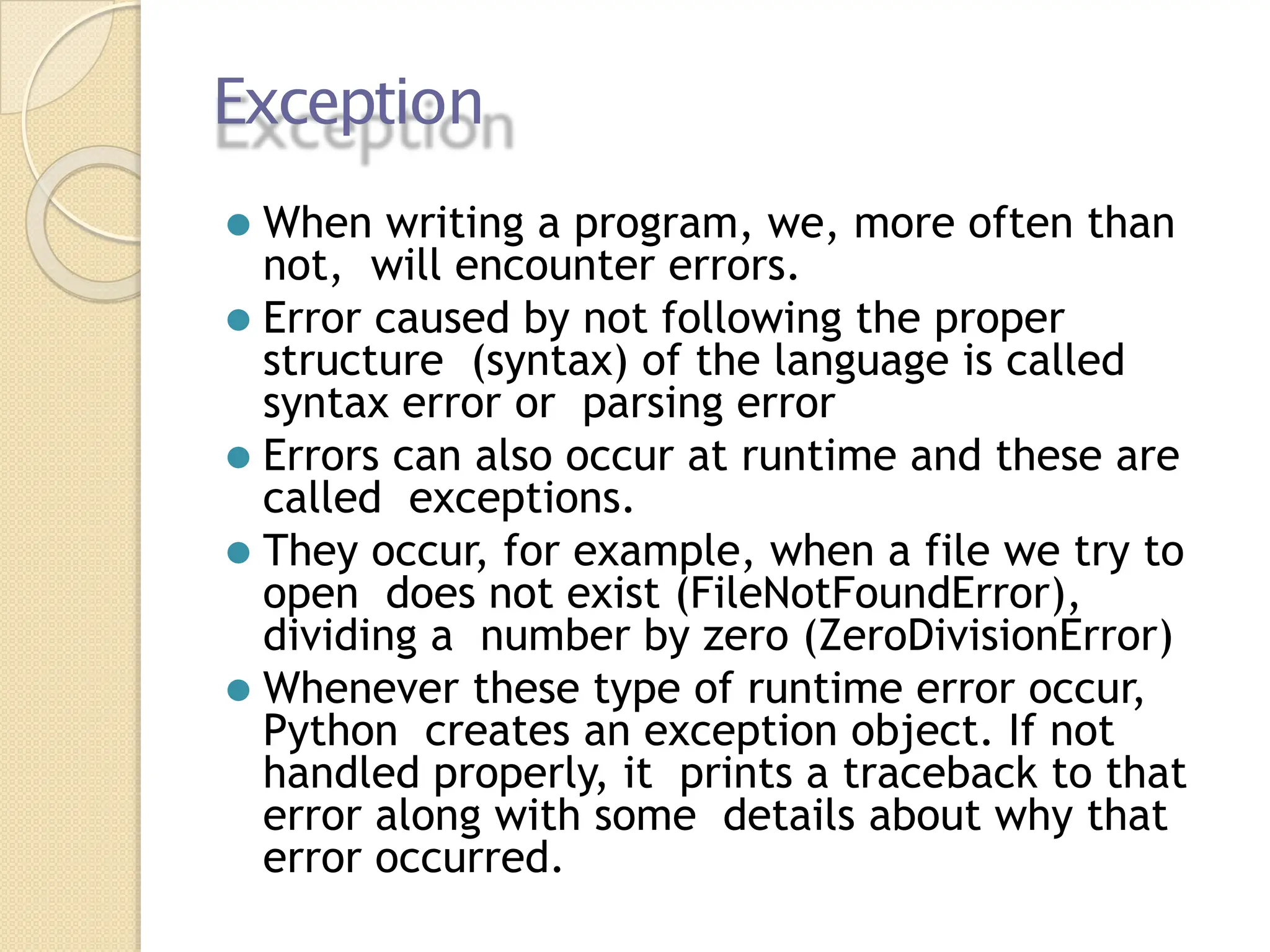 Exception
⚫ When writing a program, we, more often than
not, will encounter errors.
⚫ Error caused by not following the proper
structure (syntax) of the language is called
syntax error or parsing error
⚫ Errors can also occur at runtime and these are
called exceptions.
⚫ They occur, for example, when a file we try to
open does not exist (FileNotFoundError),
dividing a number by zero (ZeroDivisionError)
⚫ Whenever these type of runtime error occur,
Python creates an exception object. If not
handled properly, it prints a traceback to that
error along with some details about why that
error occurred.
 