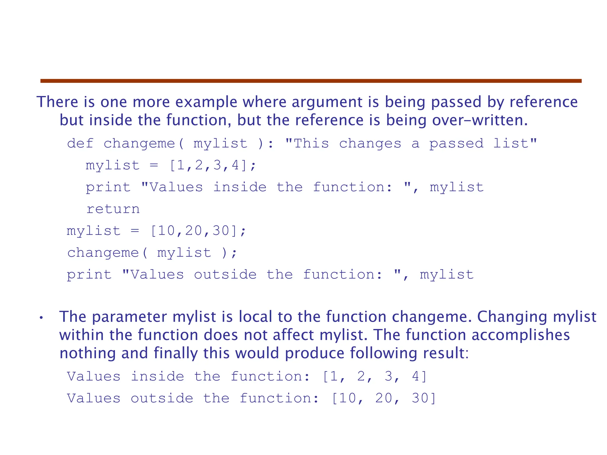 There is one more example where argument is being passed by reference
but inside the function, but the reference is being over-written.
def changeme( mylist ): "This changes a passed list"
mylist = [1,2,3,4];
print "Values inside the function: ", mylist
return
mylist = [10,20,30];
changeme( mylist );
print "Values outside the function: ", mylist
• The parameter mylist is local to the function changeme. Changing mylist
within the function does not affect mylist. The function accomplishes
nothing and finally this would produce following result:
Values inside the function: [1, 2, 3, 4]
Values outside the function: [10, 20, 30]
 