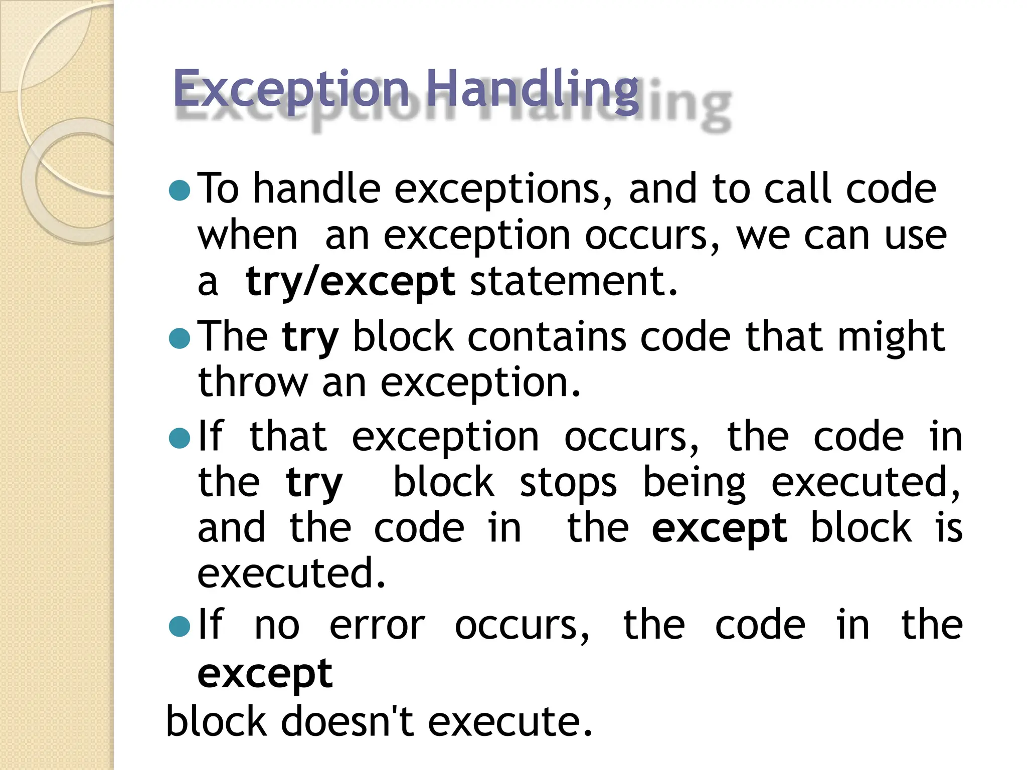 Exception Handling
⚫To handle exceptions, and to call code
when an exception occurs, we can use
a try/except statement.
⚫The try block contains code that might
throw an exception.
⚫If that exception occurs, the code in
the try block stops being executed,
and the code in the except block is
executed.
⚫If no error occurs, the code in the
except
block doesn't execute.
 