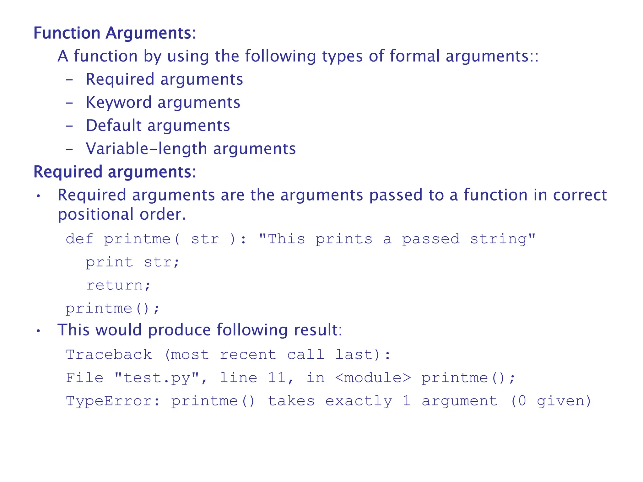 Function Arguments:
A function by using the following types of formal arguments::
– Required arguments
– Keyword arguments
– Default arguments
– Variable-length arguments
Required arguments:
• Required arguments are the arguments passed to a function in correct
positional order.
def printme( str ): "This prints a passed string"
print str;
return;
printme();
• This would produce following result:
Traceback (most recent call last):
File "test.py", line 11, in <module> printme();
TypeError: printme() takes exactly 1 argument (0 given)
 