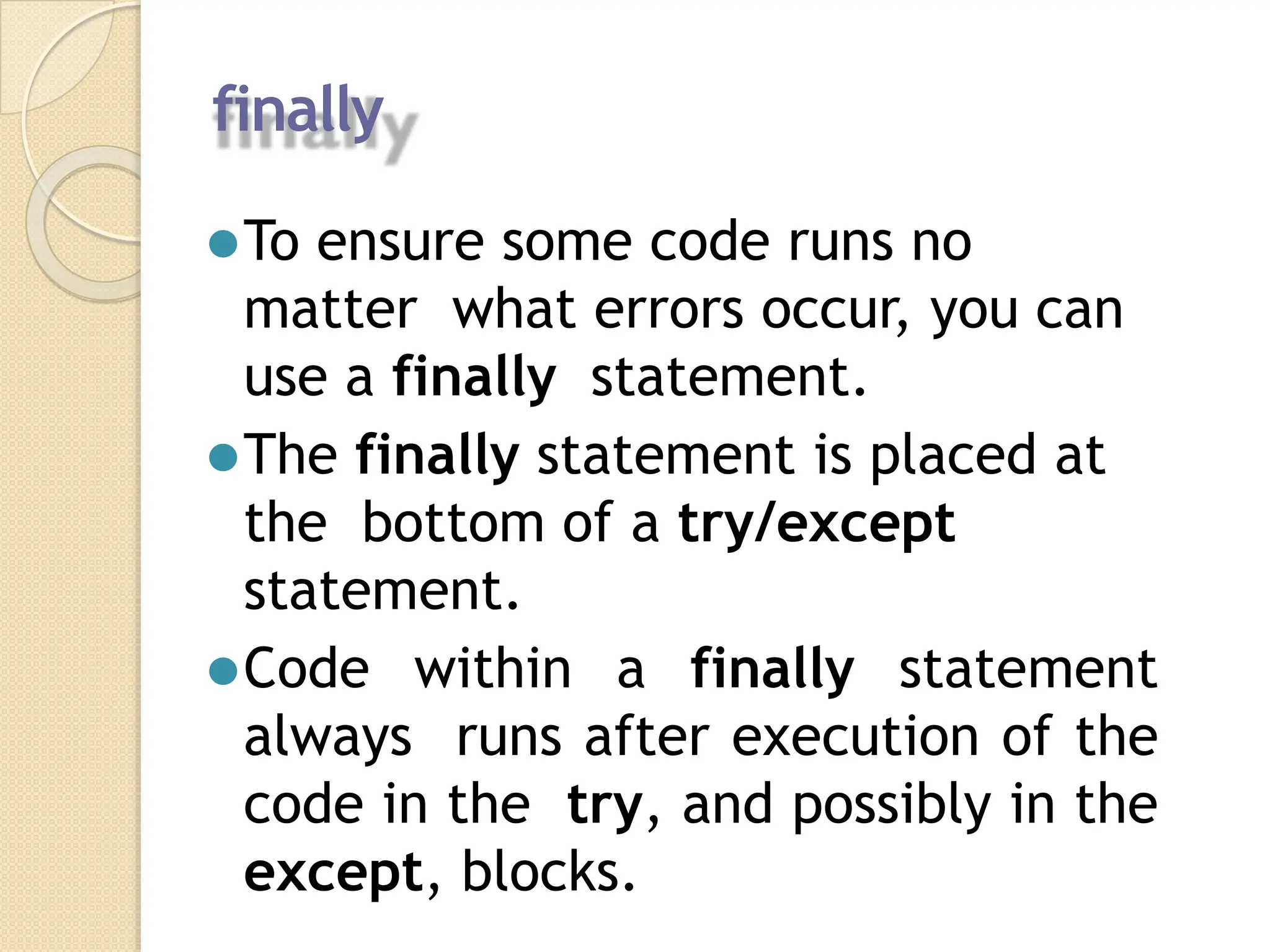 finally
⚫To ensure some code runs no
matter what errors occur, you can
use a finally statement.
⚫The finally statement is placed at
the bottom of a try/except
statement.
⚫Code within a finally statement
always runs after execution of the
code in the try, and possibly in the
except, blocks.
 