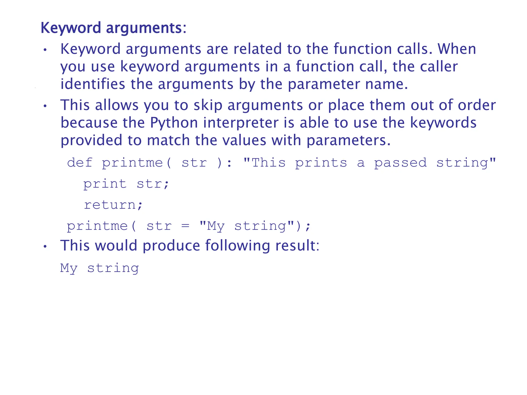 Keyword arguments:
• Keyword arguments are related to the function calls. When
you use keyword arguments in a function call, the caller
identifies the arguments by the parameter name.
• This allows you to skip arguments or place them out of order
because the Python interpreter is able to use the keywords
provided to match the values with parameters.
def printme( str ): "This prints a passed string"
print str;
return;
printme( str = "My string");
• This would produce following result:
My string
 