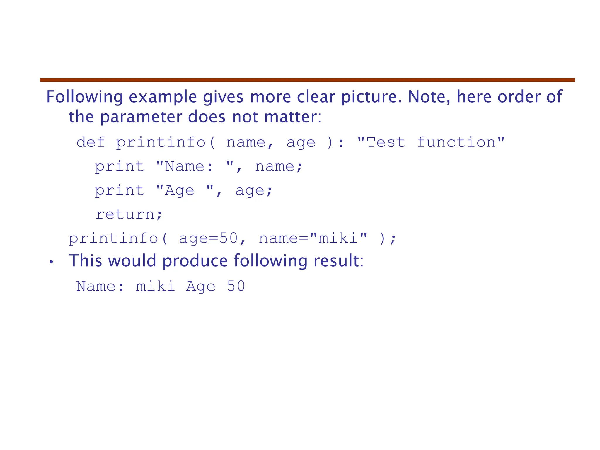Following example gives more clear picture. Note, here order of
the parameter does not matter:
def printinfo( name, age ): "Test function"
print "Name: ", name;
print "Age ", age;
return;
printinfo( age=50, name="miki" );
• This would produce following result:
Name: miki Age 50
 