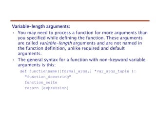 Variable-length arguments:
• You may need to process a function for more arguments than
you specified while defining the function. These arguments
are called variable-length arguments and are not named in
the function definition, unlike required and default
arguments.
• The general syntax for a function with non-keyword variable
arguments is this:
def functionname([formal_args,] *var_args_tuple ):
"function_docstring"
function_suite
return [expression]
 