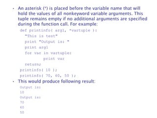 • An asterisk (*) is placed before the variable name that will
hold the values of all nonkeyword variable arguments. This
tuple remains empty if no additional arguments are specified
during the function call. For example:
def printinfo( arg1, *vartuple ):
"This is test"
print "Output is: "
print arg1
for var in vartuple:
print var
return;
printinfo( 10 );
printinfo( 70, 60, 50 );
• This would produce following result:
Output is:
10
Output is:
70
60
50
 