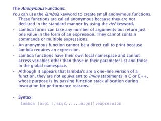 The Anonymous Functions:
You can use the lambda keyword to create small anonymous functions.
These functions are called anonymous because they are not
declared in the standard manner by using the def keyword.
• Lambda forms can take any number of arguments but return just
one value in the form of an expression. They cannot contain
commands or multiple expressions.
• An anonymous function cannot be a direct call to print because
lambda requires an expression.
• Lambda functions have their own local namespace and cannot
access variables other than those in their parameter list and those
in the global namespace.
• Although it appears that lambda's are a one-line version of a
function, they are not equivalent to inline statements in C or C++,
whose purpose is by passing function stack allocation during
invocation for performance reasons.
• Syntax:
lambda [arg1 [,arg2,.....argn]]:expression
 