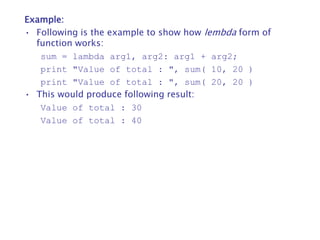 Example:
• Following is the example to show how lembda form of
function works:
sum = lambda arg1, arg2: arg1 + arg2;
print "Value of total : ", sum( 10, 20 )
print "Value of total : ", sum( 20, 20 )
• This would produce following result:
Value of total : 30
Value of total : 40
 