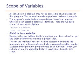 Scope of Variables:
• All variables in a program may not be accessible at all locations in
that program. This depends on where you have declared a variable.
• The scope of a variable determines the portion of the program
where you can access a particular identifier. There are two basic
scopes of variables in Python:
Global variables
Local variables
• Global vs. Local variables:
• Variables that are defined inside a function body have a local scope,
and those defined outside have a global scope.
• This means that local variables can be accessed only inside the
function in which they are declared whereas global variables can be
accessed throughout the program body by all functions. When you
call a function, the variables declared inside it are brought into
scope.
 