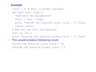 • Example:
total = 0; # This is global variable.
def sum( arg1, arg2 ):
"Add both the parameters"
total = arg1 + arg2;
print "Inside the function local total : ", total
return total;
# Now you can call sum function
sum( 10, 20 );
print "Outside the function global total : ", total
• This would produce following result:
Inside the function local total : 30
Outside the function global total : 0
 