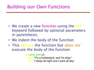 Building our Own Functions
• We create a new function using the def
keyword followed by optional parameters
in parenthesis.
• We indent the body of the function
• This defines the function but does not
execute the body of the function
def print_lyrics():
print "I'm a lumberjack, and I'm okay.”
print 'I sleep all night and I work all day.'
 