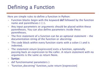 Defining a Function
Here are simple rules to define a function in Python:
• Function blocks begin with the keyword def followed by the function
name and parentheses ( ( ) ).
• Any input parameters or arguments should be placed within these
parentheses. You can also define parameters inside these
parentheses.
• The first statement of a function can be an optional statement - the
documentation string of the function or docstring.
• The code block within every function starts with a colon (:) and is
indented.
• The statement return [expression] exits a function, optionally
passing back an expression to the caller. A return statement with no
arguments is the same as return None.
• Syntax:
• def functionname( parameters ):
• "function_docstring" function_suite return [expression]
 
