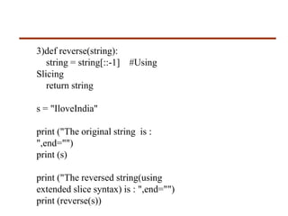 3)def reverse(string):
string = string[::-1] #Using
Slicing
return string
s = "IloveIndia"
print ("The original string is :
",end="")
print (s)
print ("The reversed string(using
extended slice syntax) is : ",end="")
print (reverse(s))
 
