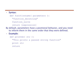 • Syntax:
def functionname( parameters ):
"function_docstring"
function_suite
return [expression]
By default, parameters have a positional behavior, and you need
to inform them in the same order that they were defined.
• Example:
def printme( str ):
"This prints a passed string function"
print str
return
 