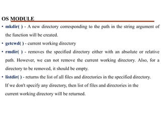 OS MODULE
• mkdir( ) - A new directory corresponding to the path in the string argument of
the function will be created.
• getcwd( ) - current working directory
• rmdir( ) - removes the specified directory either with an absolute or relative
path. However, we can not remove the current working directory. Also, for a
directory to be removed, it should be empty.
• listdir( ) - returns the list of all files and directories in the specified directory.
If we don't specify any directory, then list of files and directories in the
current working directory will be returned.
 