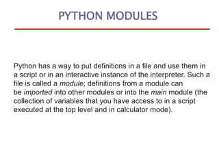PYTHON MODULES
Python has a way to put definitions in a file and use them in
a script or in an interactive instance of the interpreter. Such a
file is called a module; definitions from a module can
be imported into other modules or into the main module (the
collection of variables that you have access to in a script
executed at the top level and in calculator mode).
 