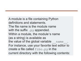 A module is a file containing Python
definitions and statements.
The file name is the module name
with the suffix .py appended.
Within a module, the module’s name
(as a string) is available as
the value of the global variable __name__.
For instance, use your favorite text editor to
create a file called fibo.py in the
current directory with the following contents:
 