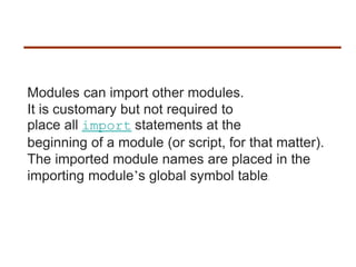 Modules can import other modules.
It is customary but not required to
place all import statements at the
beginning of a module (or script, for that matter).
The imported module names are placed in the
importing module’s global symbol table.
 