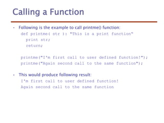 Calling a Function
• Following is the example to call printme() function:
def printme( str ): "This is a print function“
print str;
return;
printme("I'm first call to user defined function!");
printme("Again second call to the same function");
• This would produce following result:
I'm first call to user defined function!
Again second call to the same function
 