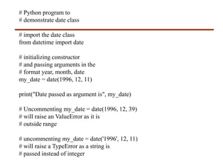 # Python program to
# demonstrate date class
# import the date class
from datetime import date
# initializing constructor
# and passing arguments in the
# format year, month, date
my_date = date(1996, 12, 11)
print("Date passed as argument is", my_date)
# Uncommenting my_date = date(1996, 12, 39)
# will raise an ValueError as it is
# outside range
# uncommenting my_date = date('1996', 12, 11)
# will raise a TypeError as a string is
# passed instead of integer
 